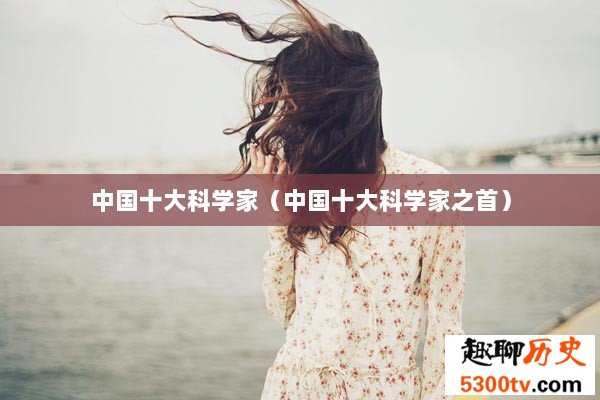 中国十大科学家（中国十大科学家之首）
