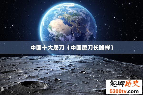 中国十大唐刀（中国唐刀长啥样）