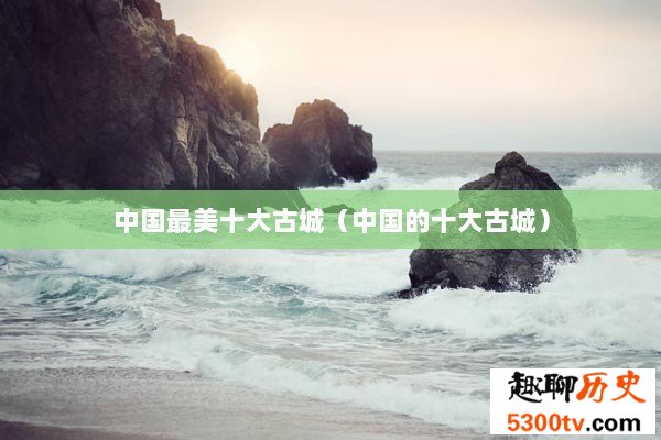 中国最美十大古城（中国的十大古城）