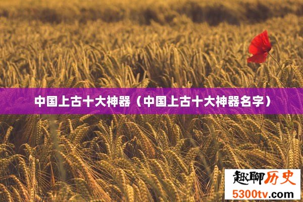 中国上古十大神器（中国上古十大神器名字）