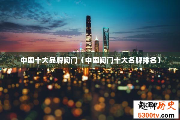 中国十大品牌阀门（中国阀门十大名牌排名）
