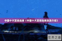 中国十大宣纸品牌（中国十大宣纸品牌及及介绍）