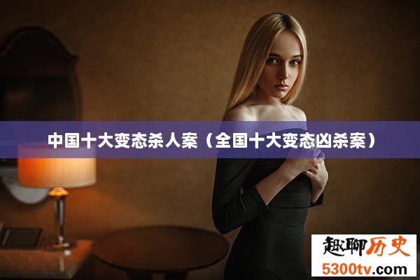中国十大变态杀人案（全国十大变态凶杀案）