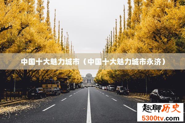 中国十大魅力城市（中国十大魅力城市永济）
