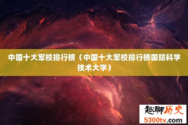 中国十大军校排行榜（中国十大军校排行榜国防科学技术大学）