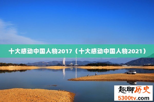 十大感动中国人物2017（十大感动中国人物2021）