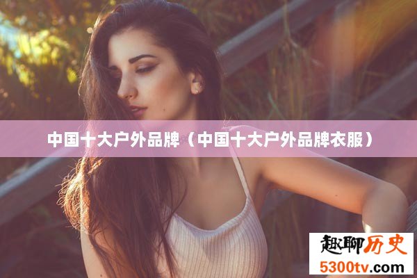 中国十大户外品牌（中国十大户外品牌衣服）