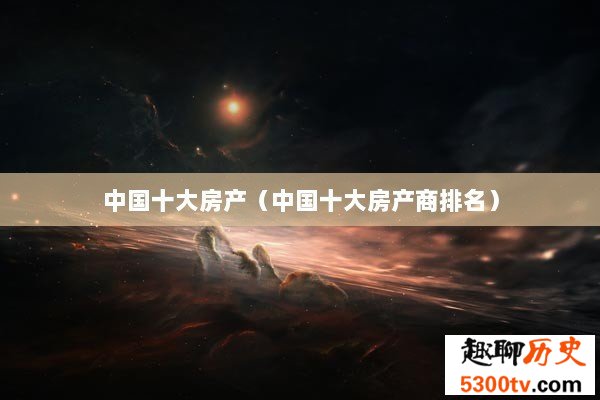 中国十大房产（中国十大房产商排名）