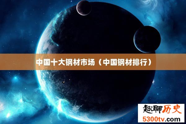 中国十大钢材市场（中国钢材排行）