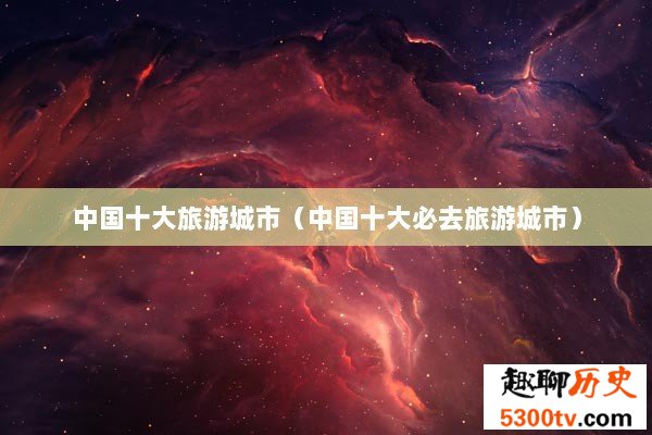 中国十大旅游城市（中国十大必去旅游城市）