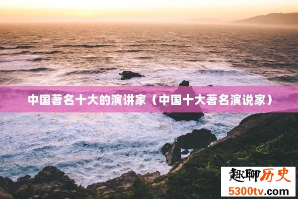 中国著名十大的演讲家（中国十大著名演说家）