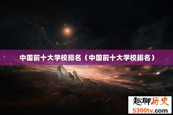 中国前十大学校排名（中国前十大学校排名）