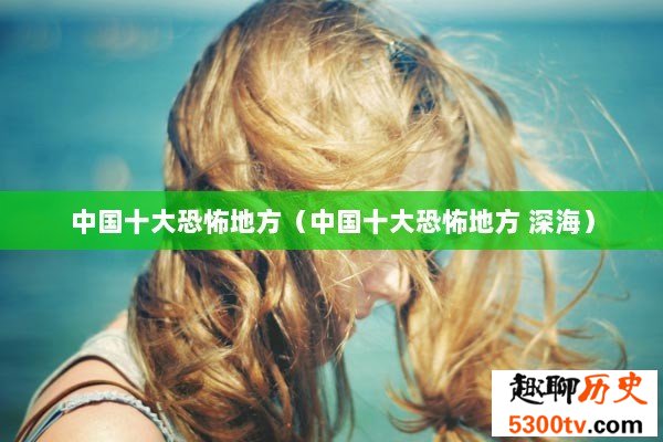 中国十大恐怖地方（中国十大恐怖地方 深海）