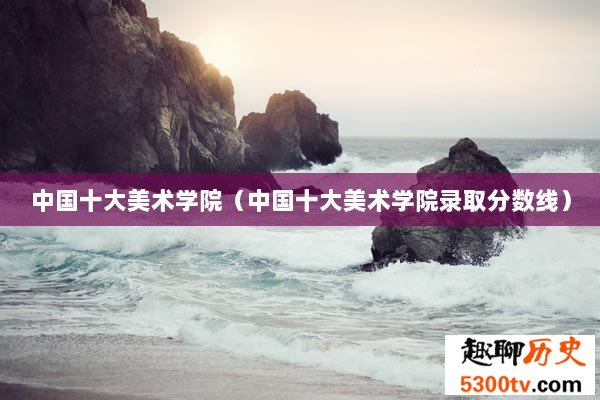 中国十大美术学院（中国十大美术学院录取分数线）