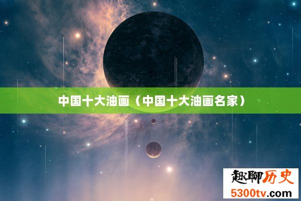 中国十大油画（中国十大油画名家）